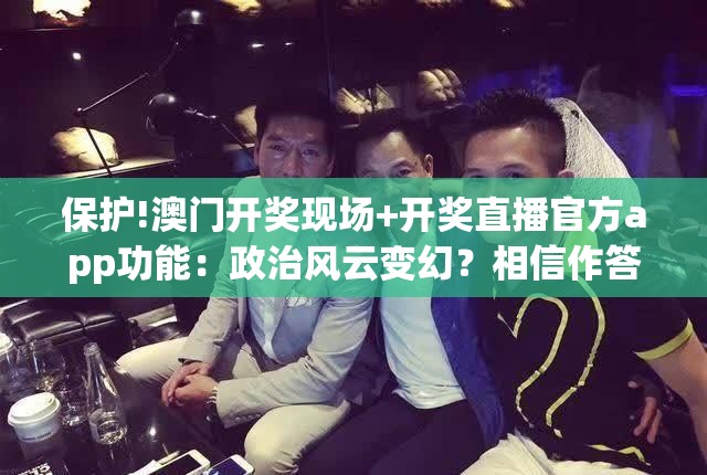 保护!澳门开奖现场+开奖直播官方app功能：政治风云变幻？相信作答落实解释