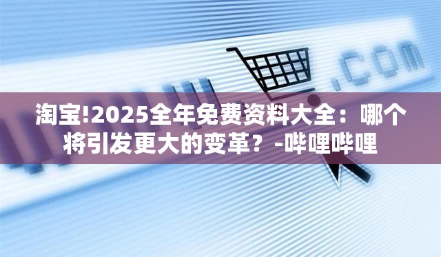 淘宝!2025全年免费资料大全：哪个将引发更大的变革？-哔哩哔哩
