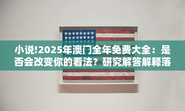 小说!2025年澳门全年免费大全：是否会改变你的看法？研究解答解释落实