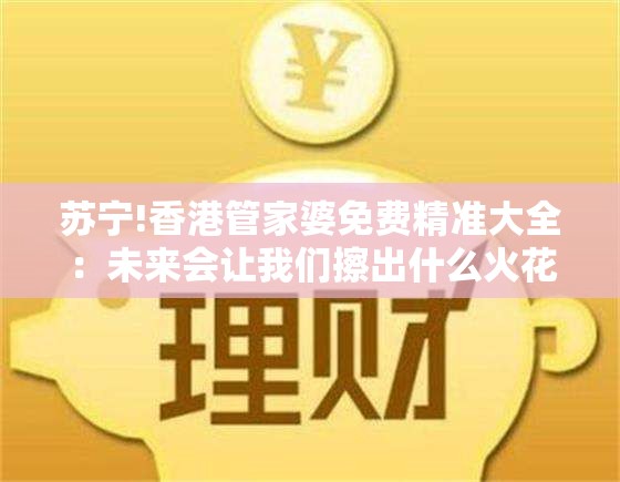 苏宁!香港管家婆免费精准大全：未来会让我们擦出什么火花？通用作答落实解释