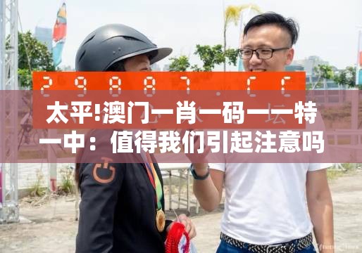 太平!澳门一肖一码一一特一中：值得我们引起注意吗？最佳作答落实解释