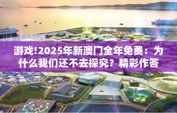 游戏!2025年新澳门全年免费：为什么我们还不去探究？精彩作答落实解释