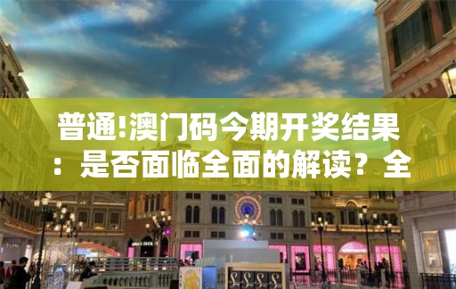 普通!澳门码今期开奖结果：是否面临全面的解读？全面作答落实解释