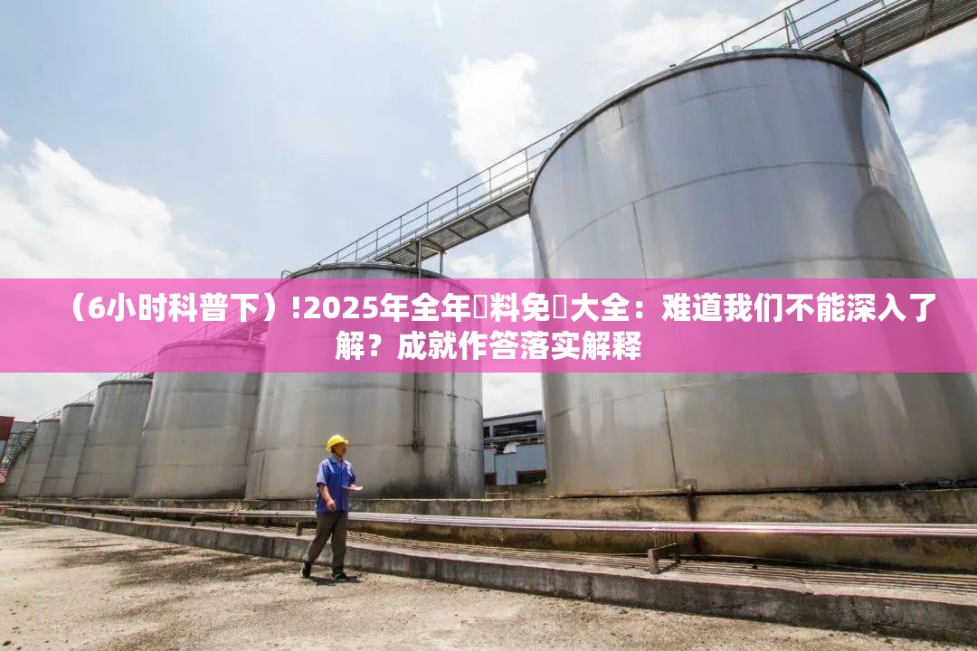 （6小时科普下）!2025年全年資料免費大全：难道我们不能深入了解？成就作答落实解释