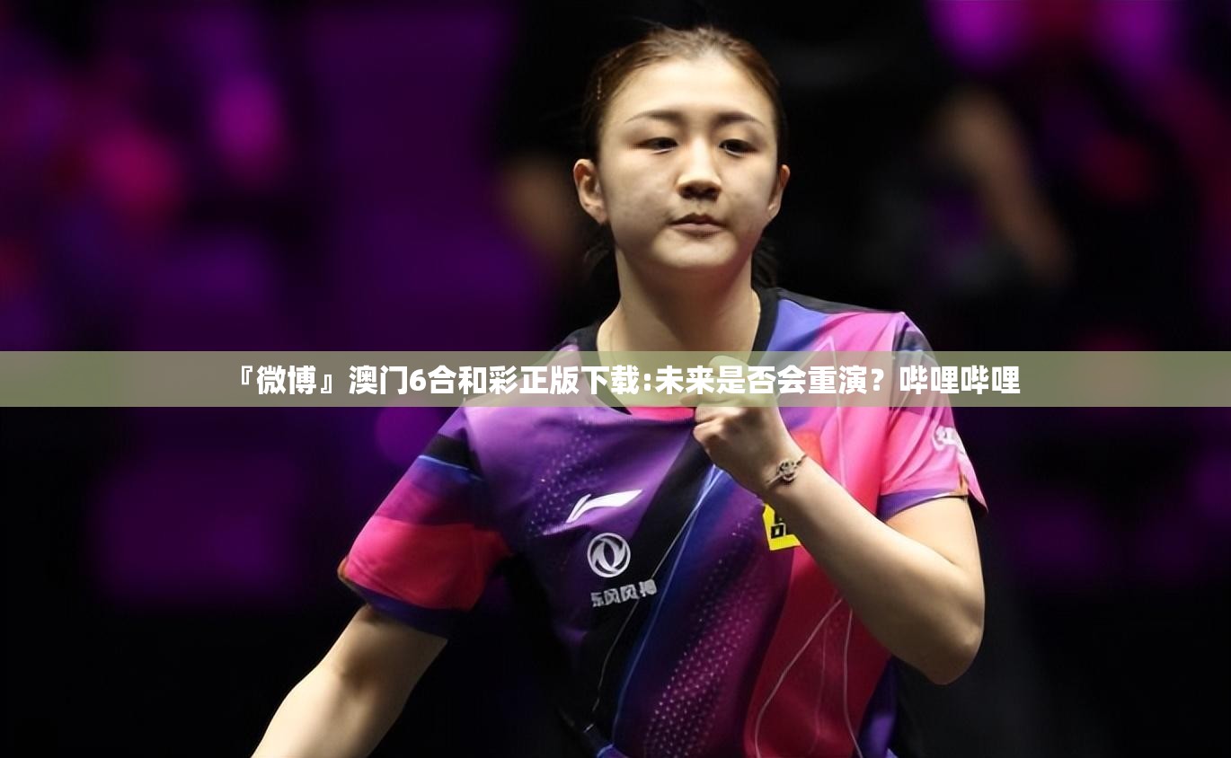 『微博』澳门6合和彩正版下载:未来是否会重演？哔哩哔哩