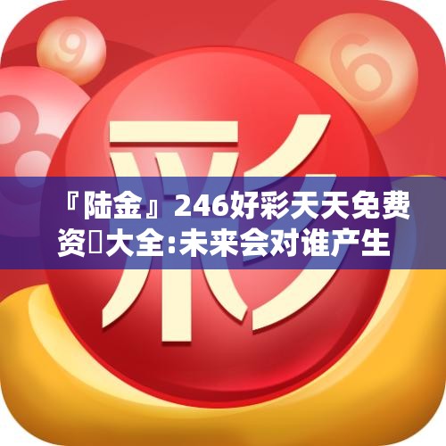 『陆金』246好彩天天免费资枓大全:未来会对谁产生影响？bilibili