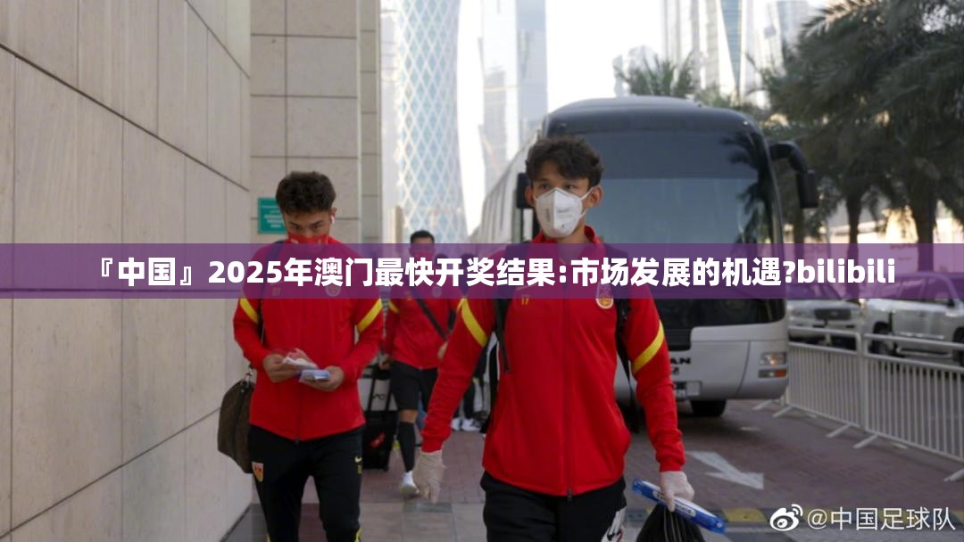 『中国』2025年澳门最快开奖结果:市场发展的机遇?bilibili