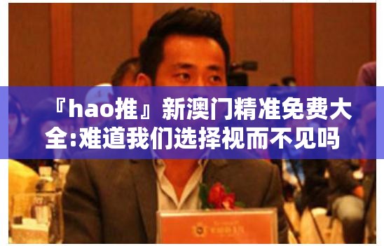 『hao推』新澳门精准免费大全:难道我们选择视而不见吗？值得作答落实解释