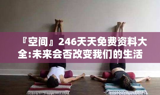 『空间』246天天免费资料大全:未来会否改变我们的生活？网络解释落实