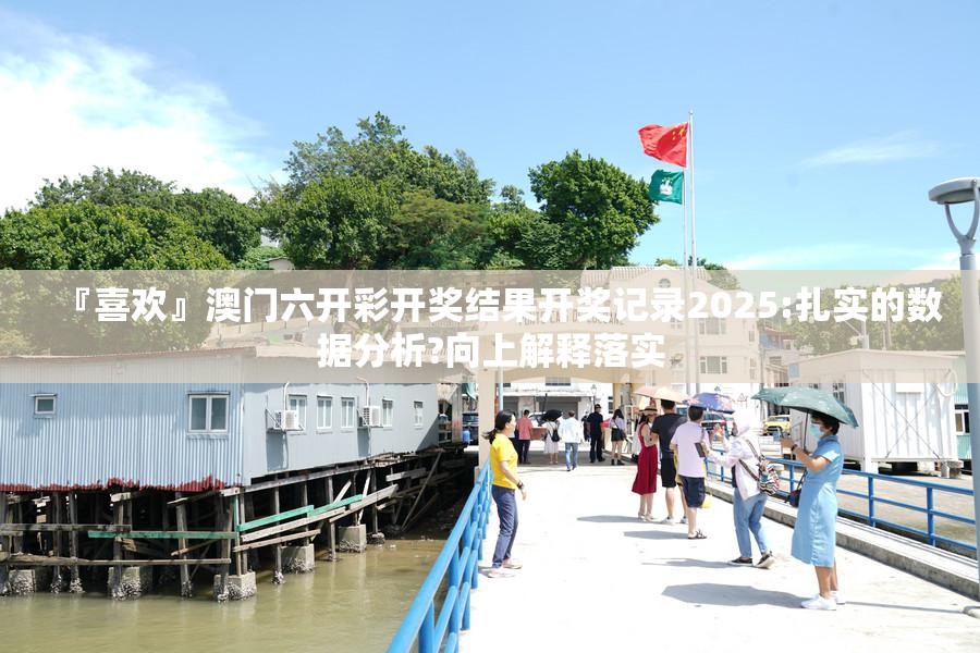 『喜欢』澳门六开彩开奖结果开奖记录2025:扎实的数据分析?向上解释落实