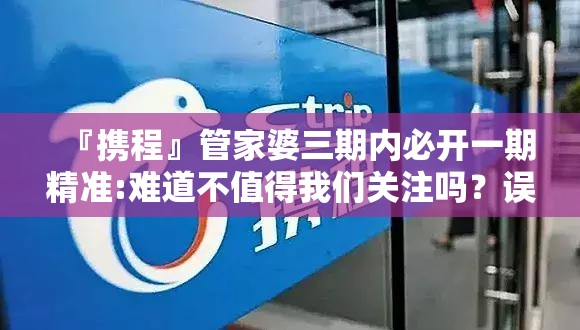 『携程』管家婆三期内必开一期精准:难道不值得我们关注吗？误导解释落实
