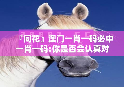 『同花』澳门一肖一码必中一肖一码:你是否会认真对待？讨论解释落实