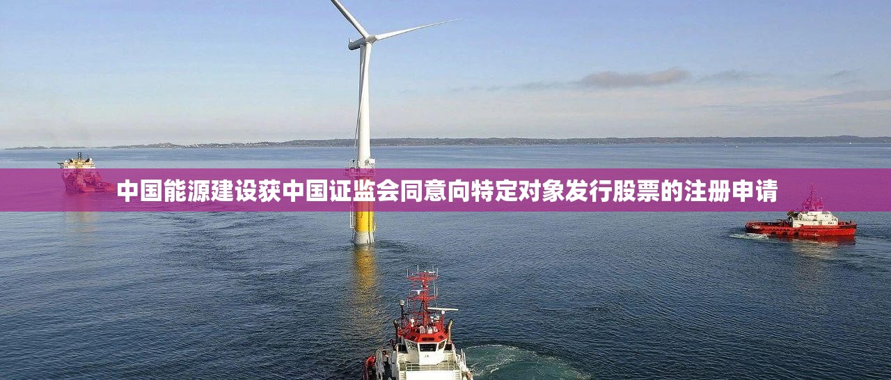 中国能源建设获中国证监会同意向特定对象发行股票的注册申请