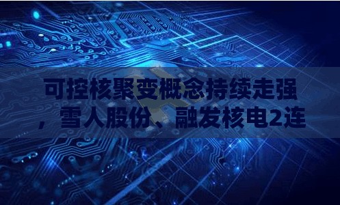可控核聚变概念持续走强，雪人股份、融发核电2连板