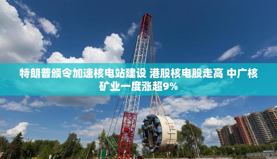 特朗普颁令加速核电站建设 港股核电股走高 中广核矿业一度涨超9%