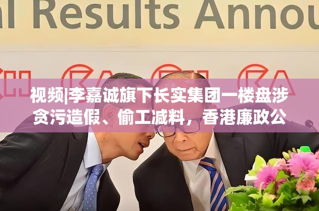 视频|李嘉诚旗下长实集团一楼盘涉贪污造假、偷工减料，香港廉政公署：拘捕10人！公司回应“高度关注”