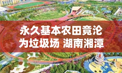 永久基本农田竟沦为垃圾场 湖南湘潭回应：全面启动专项整治 对涉事运输企业立案查处