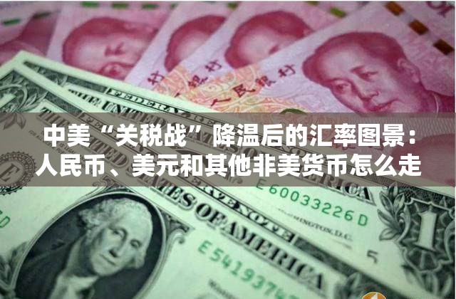 中美“关税战”降温后的汇率图景：人民币、美元和其他非美货币怎么走？