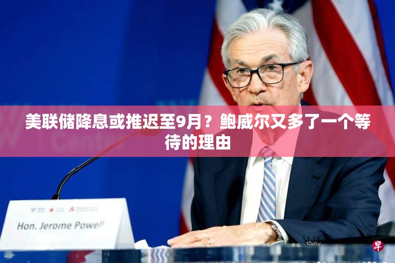 美联储降息或推迟至9月？鲍威尔又多了一个等待的理由