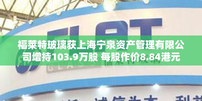 福莱特玻璃获上海宁泉资产管理有限公司增持103.9万股 每股作价8.84港元