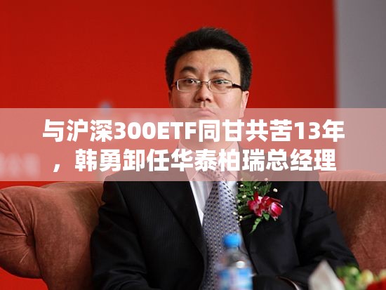 与沪深300ETF同甘共苦13年，韩勇卸任华泰柏瑞总经理