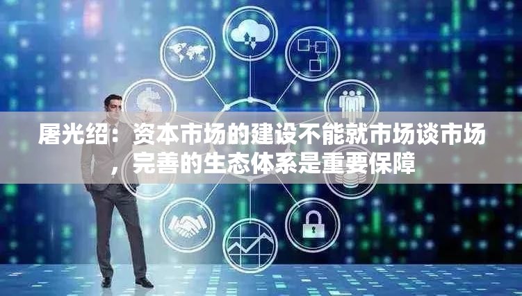 屠光绍：资本市场的建设不能就市场谈市场，完善的生态体系是重要保障