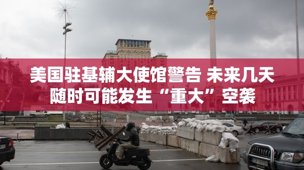 美国驻基辅大使馆警告 未来几天随时可能发生“重大”空袭