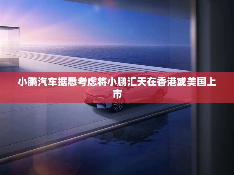 小鹏汽车据悉考虑将小鹏汇天在香港或美国上市