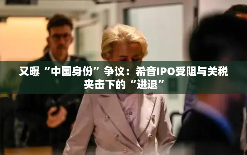 又曝“中国身份”争议：希音IPO受阻与关税夹击下的“进退”