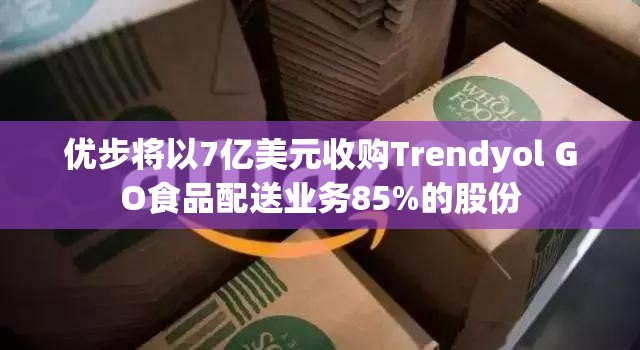 优步将以7亿美元收购Trendyol GO食品配送业务85%的股份