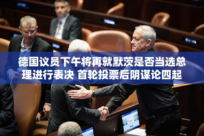 德国议员下午将再就默茨是否当选总理进行表决 首轮投票后阴谋论四起