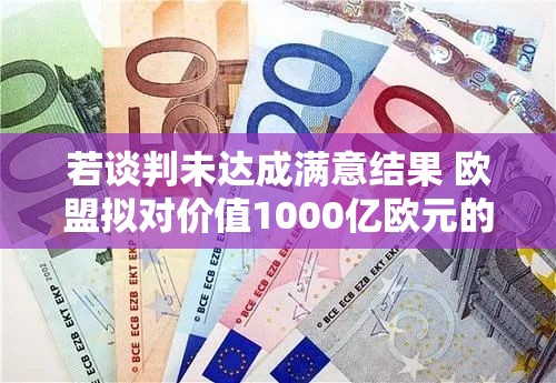 若谈判未达成满意结果 欧盟拟对价值1000亿欧元的美国商品加征关税