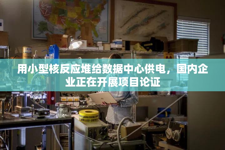 用小型核反应堆给数据中心供电，国内企业正在开展项目论证