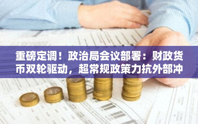重磅定调！政治局会议部署：财政货币双轮驱动，超常规政策力抗外部冲击，适时降准降息