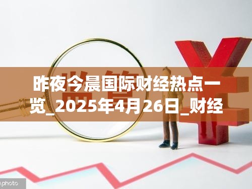 昨夜今晨国际财经热点一览_2025年4月26日_财经新闻