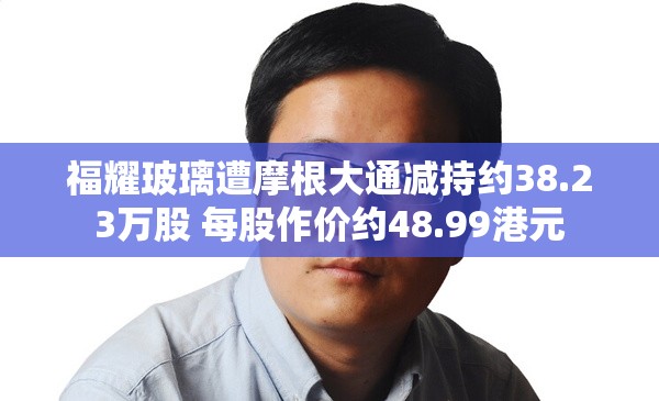 福耀玻璃遭摩根大通减持约38.23万股 每股作价约48.99港元