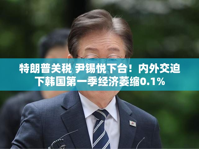 特朗普关税 尹锡悦下台！内外交迫下韩国第一季经济萎缩0.1%