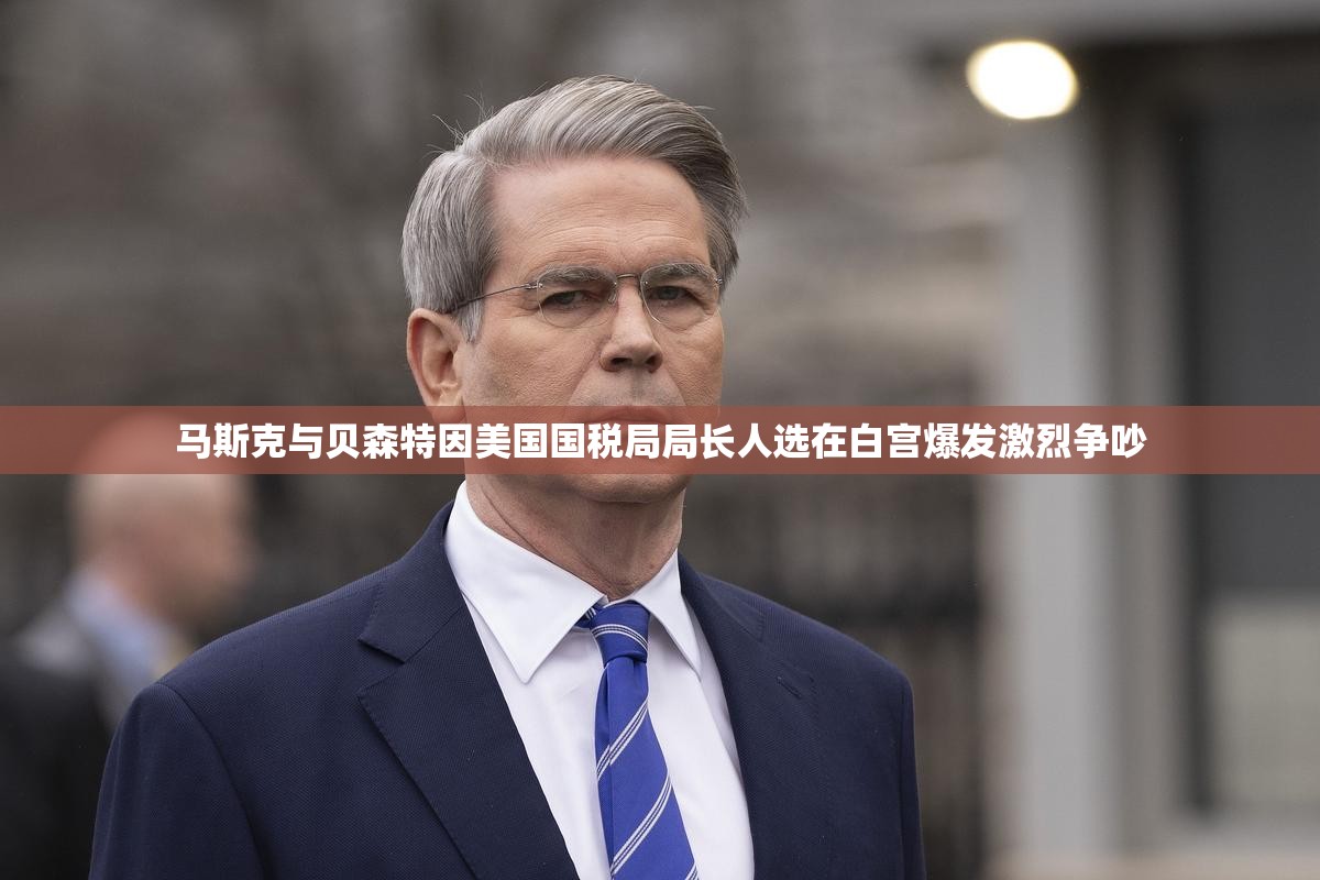 马斯克与贝森特因美国国税局局长人选在白宫爆发激烈争吵