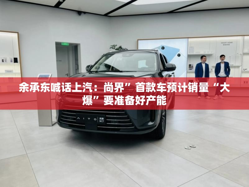 余承东喊话上汽：尚界”首款车预计销量“大爆”要准备好产能