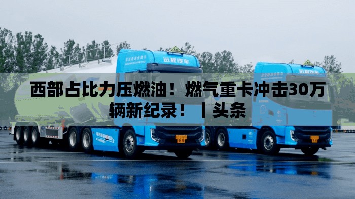 西部占比力压燃油！燃气重卡冲击30万辆新纪录！丨头条
