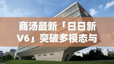 商汤最新「日日新V6」突破多模态与低成本边界，徐立：AI之道在于百姓之日用