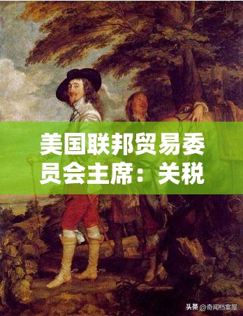 美国联邦贸易委员会主席：关税不能被用于为价格垄断开绿灯