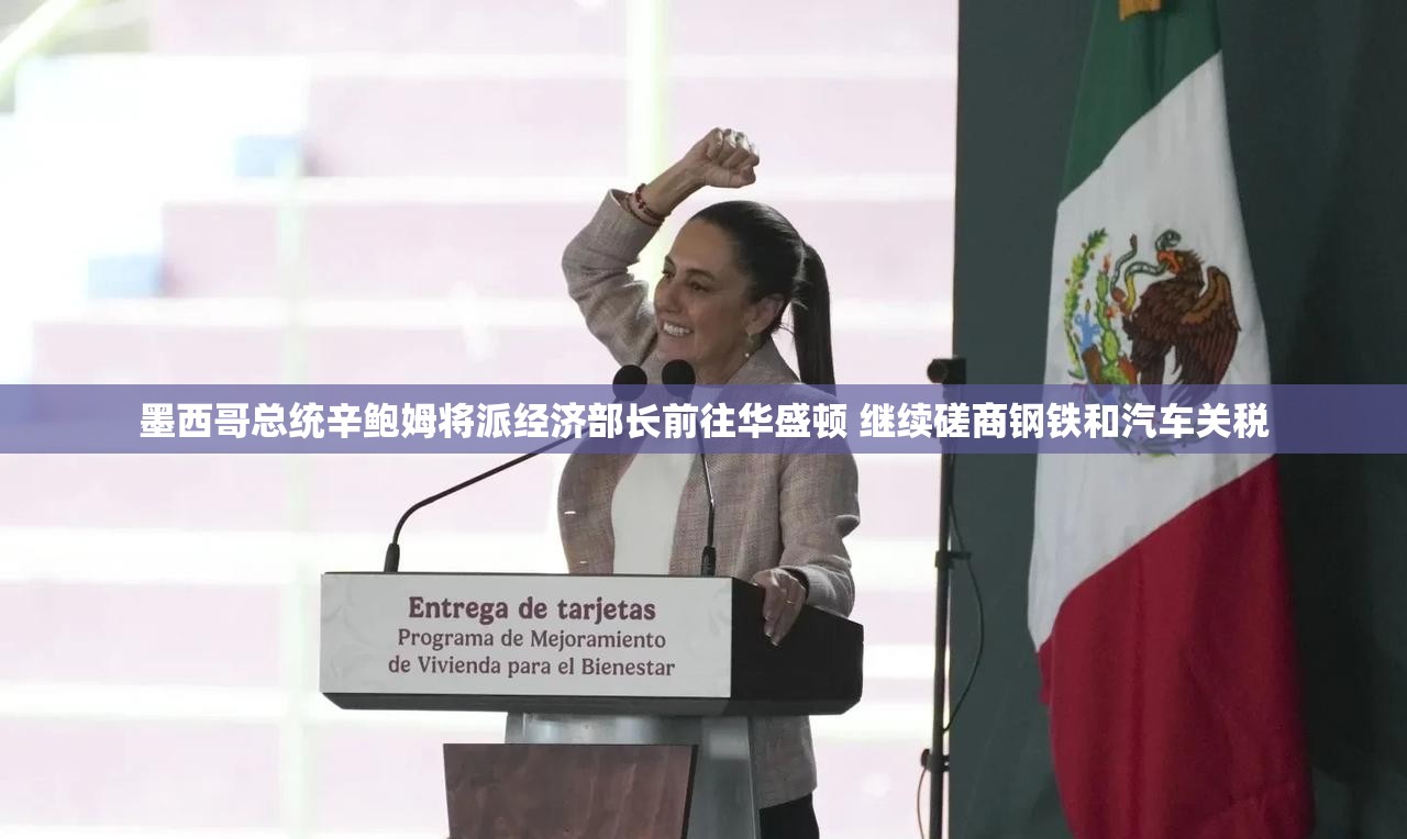 墨西哥总统辛鲍姆将派经济部长前往华盛顿 继续磋商钢铁和汽车关税