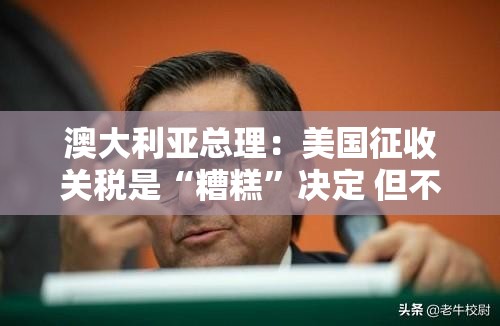 澳大利亚总理：美国征收关税是“糟糕”决定 但不会以对等关税回应