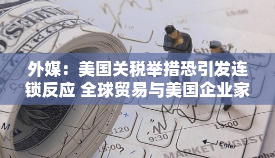 外媒：美国关税举措恐引发连锁反应 全球贸易与美国企业家庭共承压