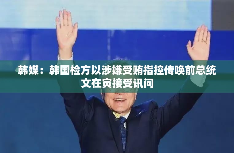 韩媒：韩国检方以涉嫌受贿指控传唤前总统文在寅接受讯问