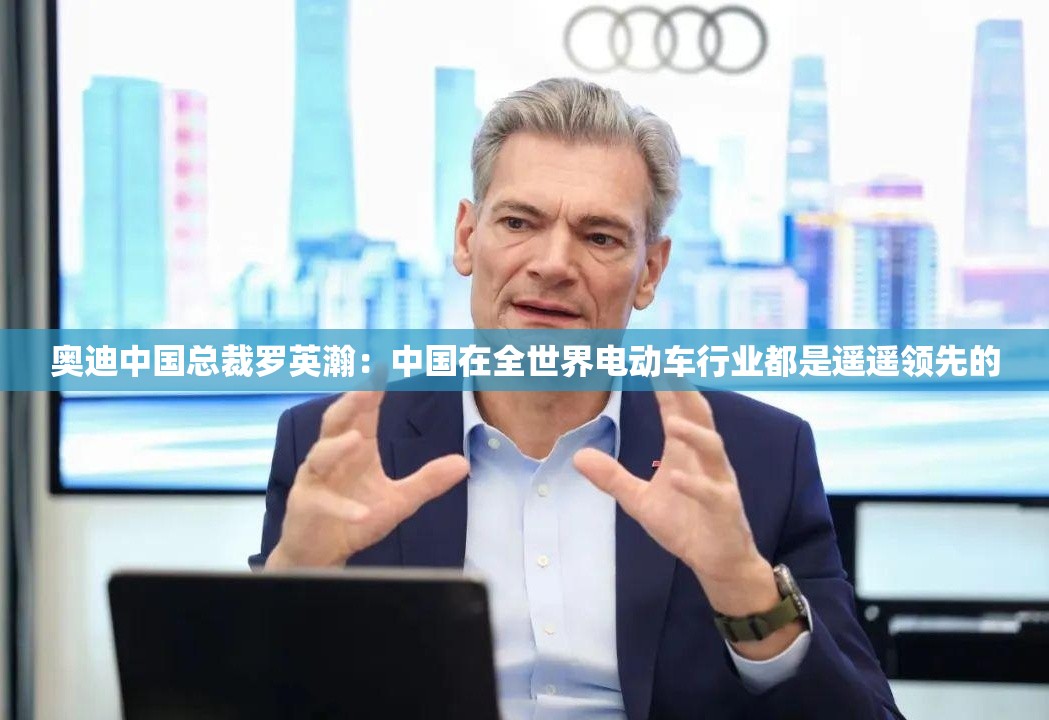 奥迪中国总裁罗英瀚：中国在全世界电动车行业都是遥遥领先的