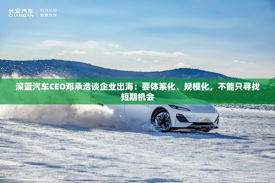 深蓝汽车CEO邓承浩谈企业出海：要体系化、规模化，不能只寻找短期机会