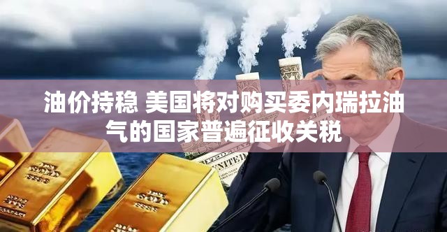 油价持稳 美国将对购买委内瑞拉油气的国家普遍征收关税