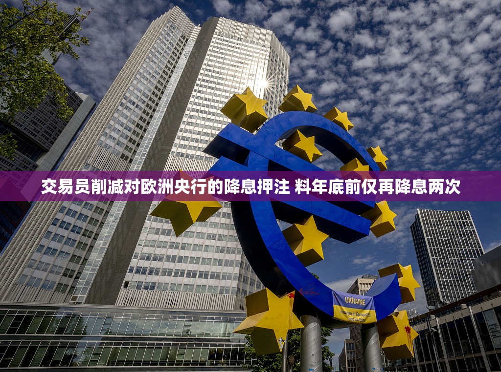 交易员削减对欧洲央行的降息押注 料年底前仅再降息两次